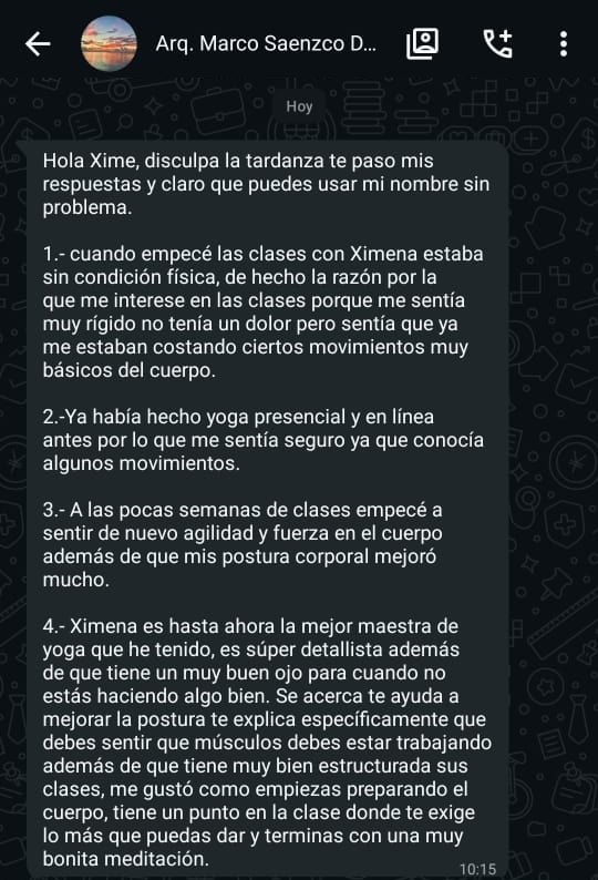 Captura de WhatsApp. Marco escribe: Hola Xime, disculpa la tardanza, te paso mis respuestas y claro que puedes usar mi nombre sin problema. 1. Cuando empecé las clases con Ximena estaba sin condición física; de hecho, me interesé en las clases porque me sentía muy rígido. No tenía un dolor, pero sentía que ya me estaban costando ciertos movimientos muy básicos del cuerpo. 2. Ya había hecho yoga presencial y en línea antes, por lo que me sentía seguro, ya que conocía algunos movimientos. 3. A las pocas semanas de clases empecé a sentir de nuevo agilidad y fuerza en el cuerpo, además de que mi postura corporal mejoró mucho. 4. Ximena es hasta ahora la mejor maestra de yoga que he tenido. Es súper detallista, además de que tiene un muy buen ojo para cuando no estás haciendo algo bien. Se acerca, te ayuda a mejorar la postura, te explica específicamente qué debes sentir y qué músculos debes estar trabajando. Tiene muy bien estructuradas sus clases: me gustó cómo empiezas preparando el cuerpo, tiene un punto en la clase donde te exige lo más que puedas dar y terminas con una muy bonita meditación.